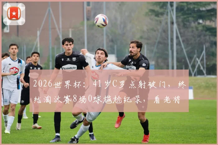 2026世界杯：41岁C罗点射破门，终结淘汰赛8场0球尴尬纪录，看老将如何完成自我救赎