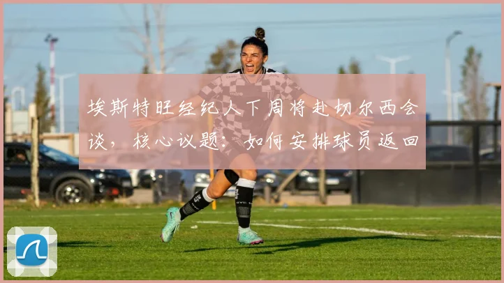 埃斯特旺经纪人下周将赴切尔西会谈，核心议题：如何安排球员返回巴西接受治疗与后续安排