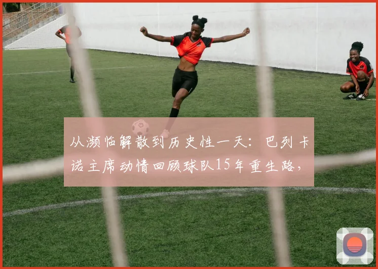 从濒临解散到历史性一天：巴列卡诺主席动情回顾球队15年重生路，详解当下最关键一步