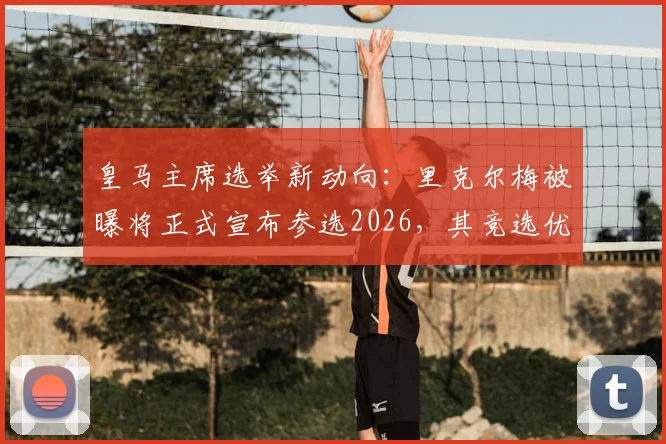 皇马主席选举新动向：里克尔梅被曝将正式宣布参选2026，其竞选优势与潜在挑战深度剖析