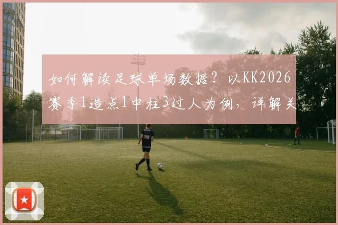 如何解读足球单场数据?以KK2026赛季1造点1中柱3过人为例,详解关键表现的价值与局限