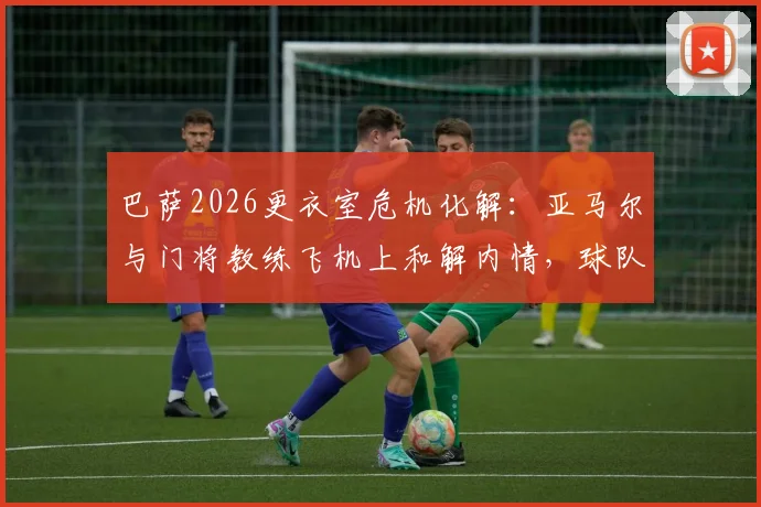 巴萨2026更衣室危机化解：亚马尔与门将教练飞机上和解内情，球队为何迅速恢复平静