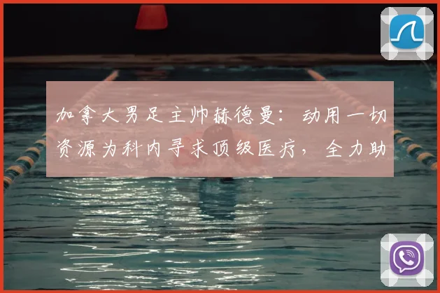 加拿大男足主帅赫德曼:动用一切资源为科内寻求顶级医疗,全力助其重返2026世界杯赛场