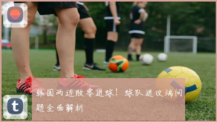 韩国两连败零进球!球队进攻端问题全面解析