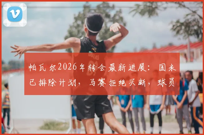帕瓦尔2026年转会最新进展：国米已排除计划，马赛拒绝买断，球员下一站去向何方？