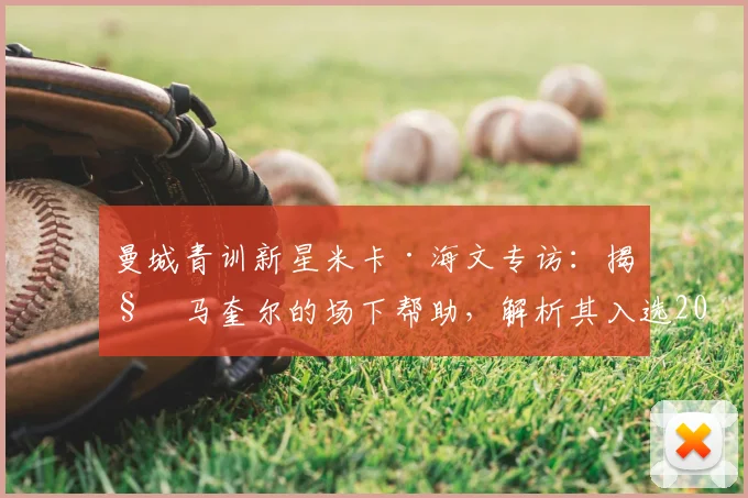 曼城青训新星米卡·海文专访：揭秘马奎尔的场下帮助，解析其入选2026英格兰队前景与成长之路