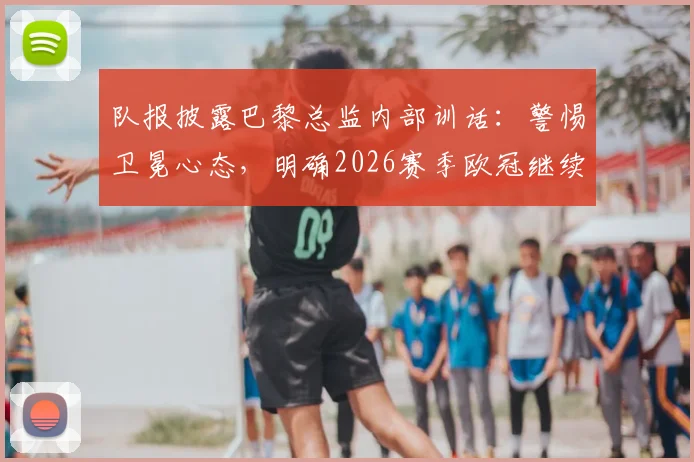 队报披露巴黎总监内部训话：警惕卫冕心态，明确2026赛季欧冠继续冲冠目标
