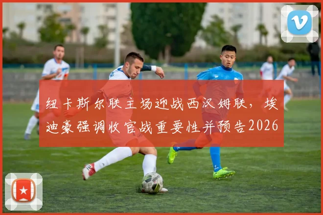 纽卡斯尔联主场迎战西汉姆联,埃迪豪强调收官战重要性并预告2026夏季阵容大调整