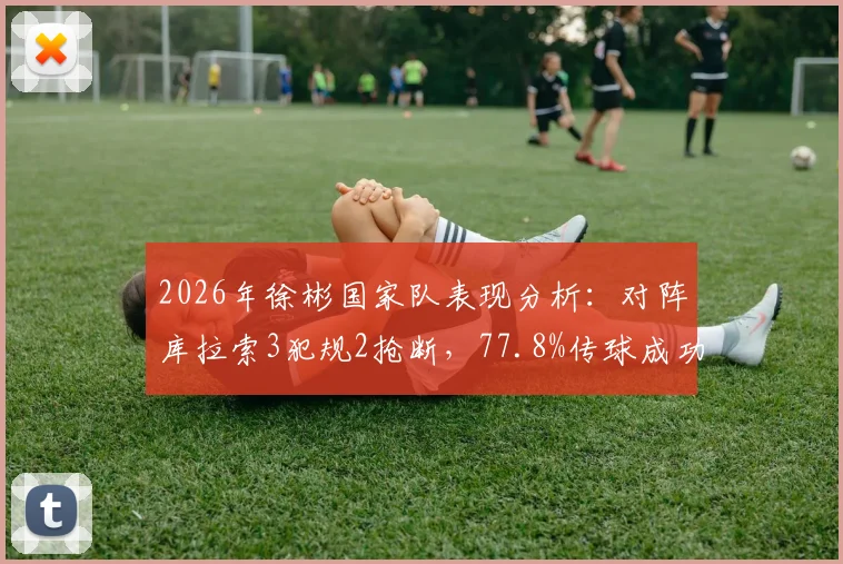 2026年徐彬国家队表现分析:对阵库拉索3犯规2抢断,77.8%传球成功率说明什么?