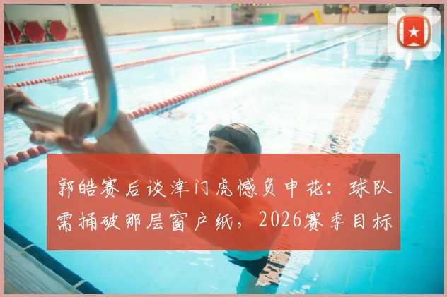 郭皓赛后谈津门虎憾负申花：球队需捅破那层窗户纸，2026赛季目标何在？