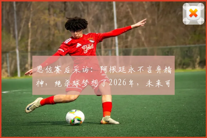 恩佐赛后采访：阿根廷永不言弃精神，绝杀球梦想了2026年，未来可期