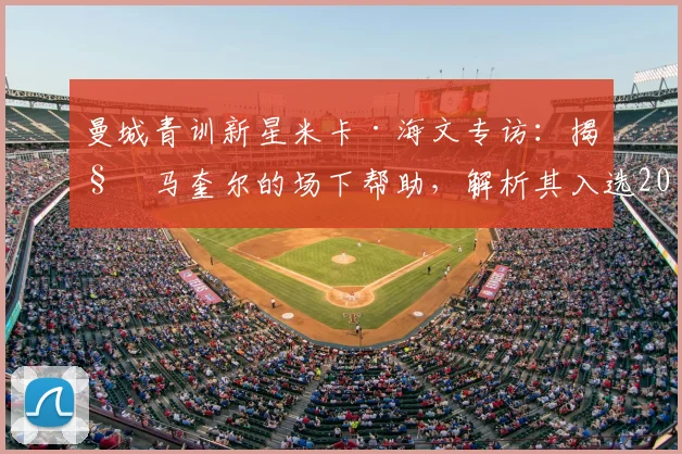 曼城青训新星米卡·海文专访:揭秘马奎尔的场下帮助,解析其入选2026英格兰队前景与成长之路