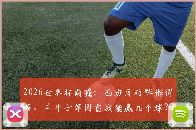 2026世界杯前瞻:西班牙对阵佛得角,斗牛士军团首战能赢几个球?附佛得角首次参赛实力解析