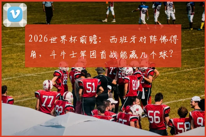 2026世界杯前瞻：西班牙对阵佛得角，斗牛士军团首战能赢几个球？附佛得角首次参赛实力解析