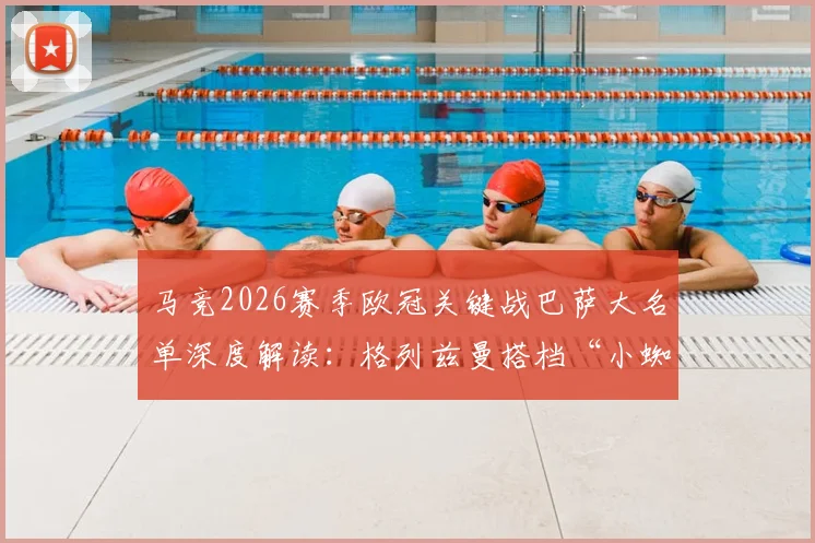 马竞2026赛季欧冠关键战巴萨大名单深度解读：格列兹曼搭档“小蜘蛛”能否制造惊喜？