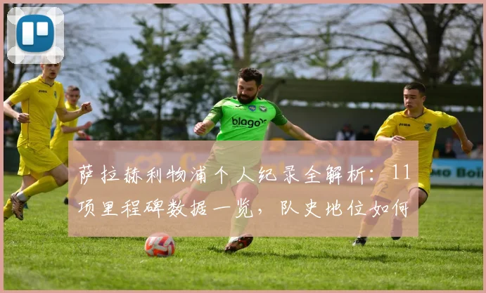 萨拉赫利物浦个人纪录全解析：11项里程碑数据一览，队史地位如何评价？