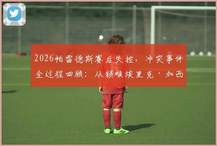 2026帕雷德斯赛后失控,冲突事件全过程回顾:从锁喉埃里克·加西亚到撂倒加维,背后原因深度剖析