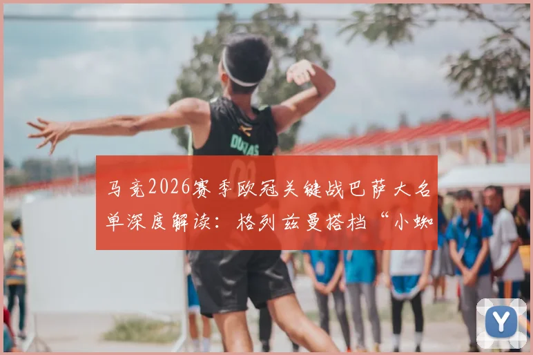 马竞2026赛季欧冠关键战巴萨大名单深度解读：格列兹曼搭档“小蜘蛛”能否制造惊喜？