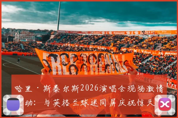 哈里·斯泰尔斯2026演唱会现场激情互动:与英格兰球迷同屏庆祝惊天逆转,音乐与足球的跨界狂欢如何诞生?