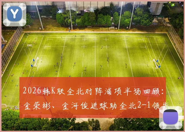 2026韩K联全北对阵浦项半场回顾:金荣彬、金河俊进球助全北2-1领先,附本场上半场关键数据与战术分析