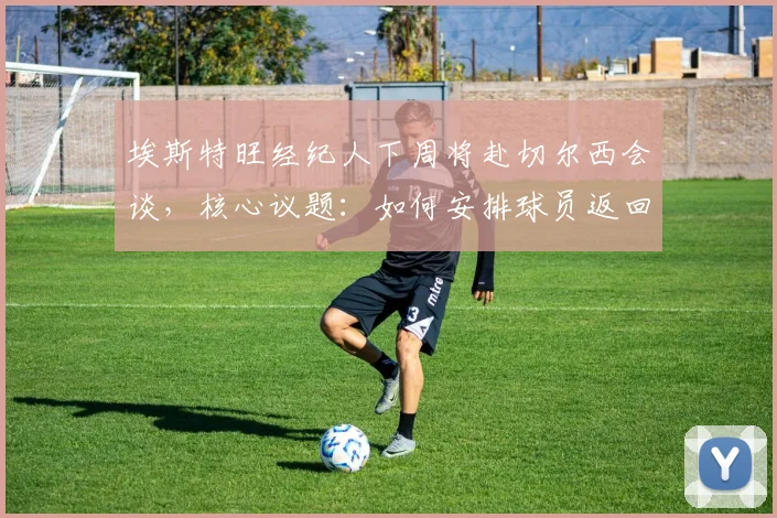 埃斯特旺经纪人下周将赴切尔西会谈,核心议题:如何安排球员返回巴西接受治疗与后续安排