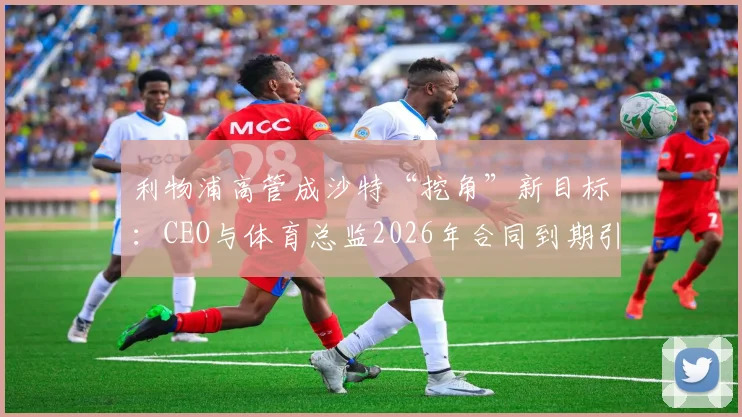 利物浦高管成沙特“挖角”新目标：CEO与体育总监2026年合同到期引发关注