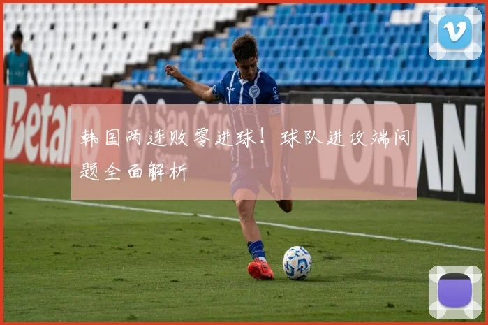 韩国两连败零进球！球队进攻端问题全面解析