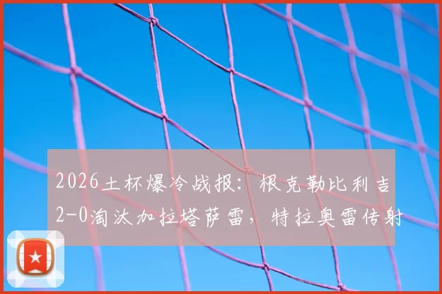 2026土杯爆冷战报:根克勒比利吉2-0淘汰加拉塔萨雷,特拉奥雷传射建功全解析