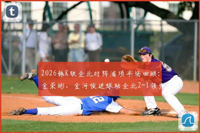2026韩K联全北对阵浦项半场回顾：金荣彬、金河俊进球助全北2-1领先，附本场上半场关键数据与战术分析