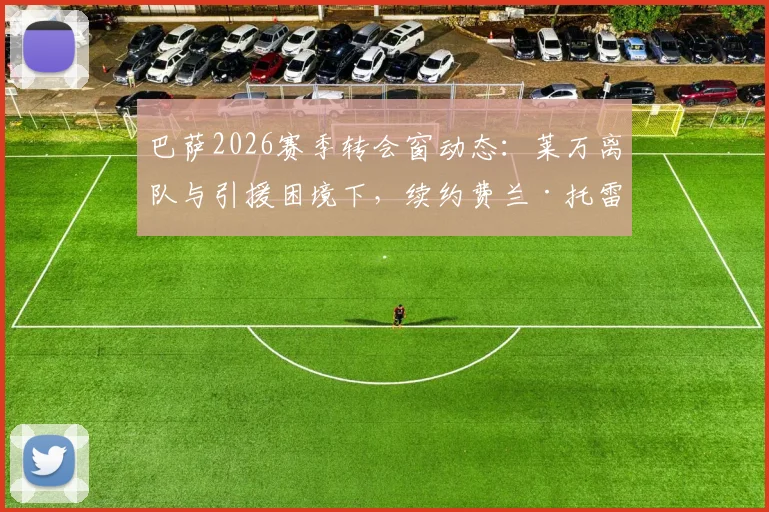 巴萨2026赛季转会窗动态：莱万离队与引援困境下，续约费兰·托雷斯成首要目标解析