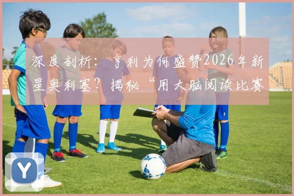 深度剖析：亨利为何盛赞2026年新星奥利塞？揭秘“用大脑阅读比赛”的稀缺天赋