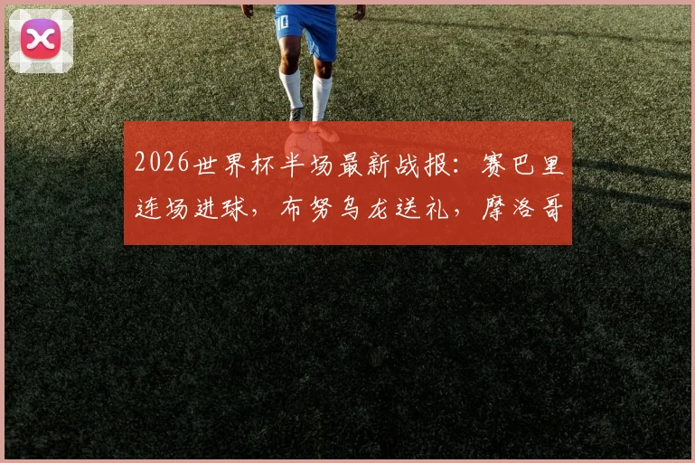 2026世界杯半场最新战报:赛巴里连场进球,布努乌龙送礼,摩洛哥2-2海地全场集锦与战术解读