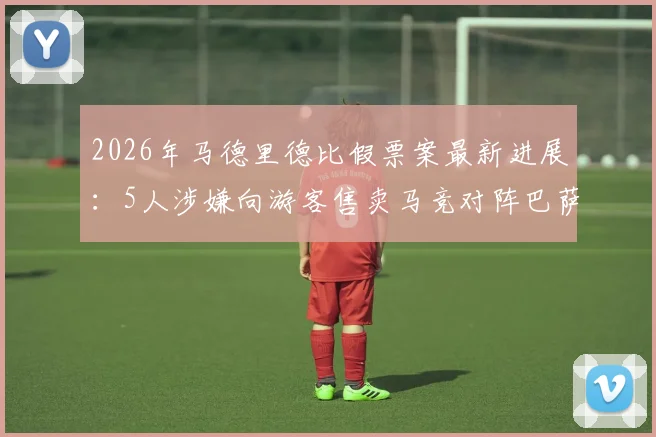 2026年马德里德比假票案最新进展:5人涉嫌向游客售卖马竞对阵巴萨欧冠假门票被捕,购票避坑指南