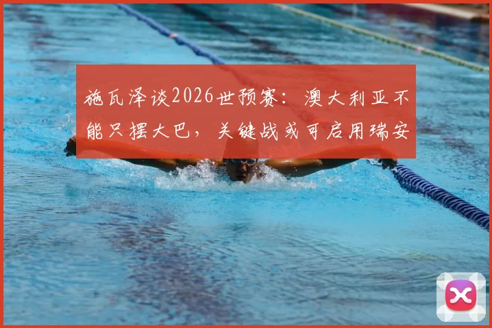 施瓦泽谈2026世预赛：澳大利亚不能只摆大巴，关键战或可启用瑞安首发