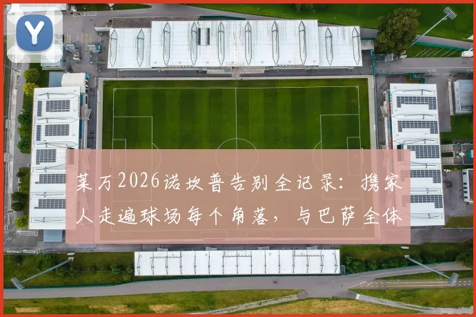 莱万2026诺坎普告别全记录：携家人走遍球场每个角落，与巴萨全体员工感人合影留念