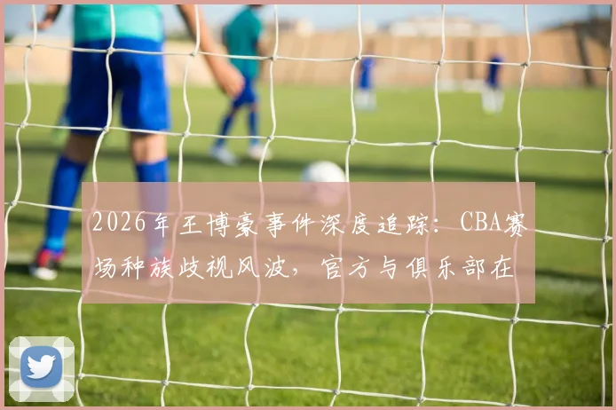 2026年王博豪事件深度追踪：CBA赛场种族歧视风波，官方与俱乐部在24小时内如何应对与平息？