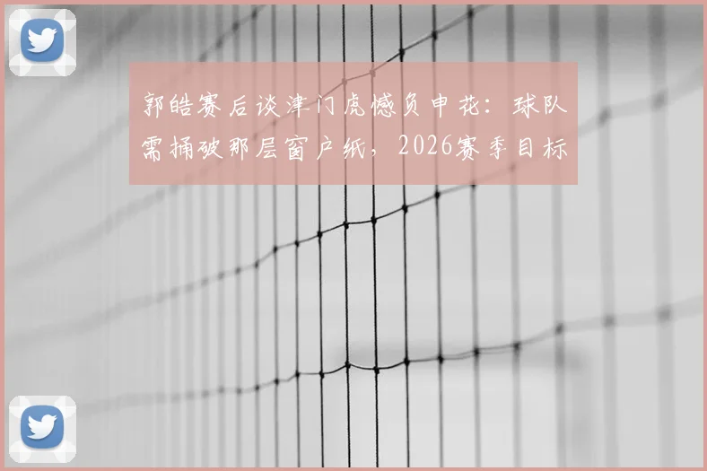 郭皓赛后谈津门虎憾负申花:球队需捅破那层窗户纸,2026赛季目标何在?