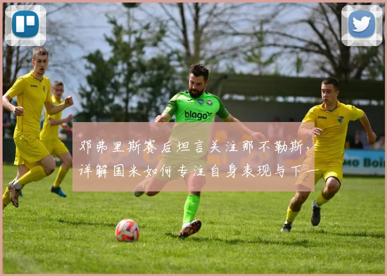 邓弗里斯赛后坦言关注那不勒斯，详解国米如何专注自身表现与下一场比赛备战