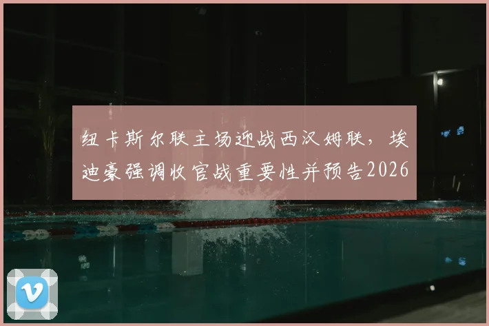 纽卡斯尔联主场迎战西汉姆联，埃迪豪强调收官战重要性并预告2026夏季阵容大调整