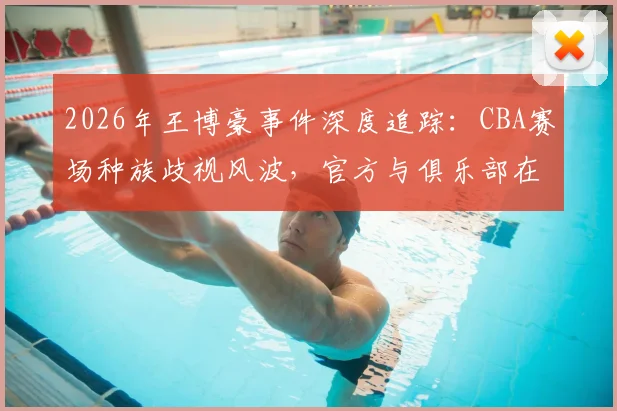 2026年王博豪事件深度追踪：CBA赛场种族歧视风波，官方与俱乐部在24小时内如何应对与平息？