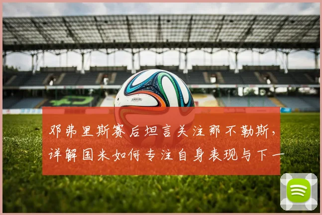 邓弗里斯赛后坦言关注那不勒斯，详解国米如何专注自身表现与下一场比赛备战
