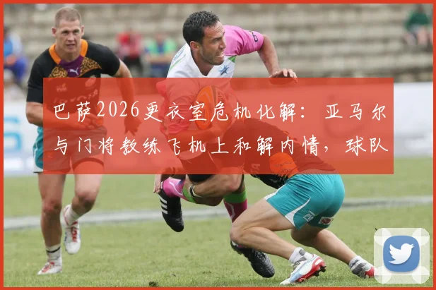 巴萨2026更衣室危机化解：亚马尔与门将教练飞机上和解内情，球队为何迅速恢复平静